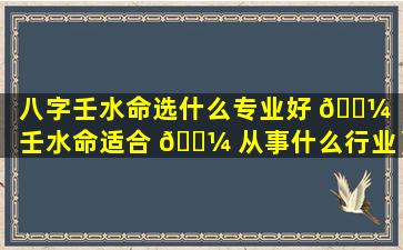 八字壬水命选什么专业好 🌼 （壬水命适合 🌼 从事什么行业）